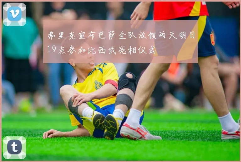弗里克宣布巴萨全队放假两天明日19点参加比西武亮相仪式